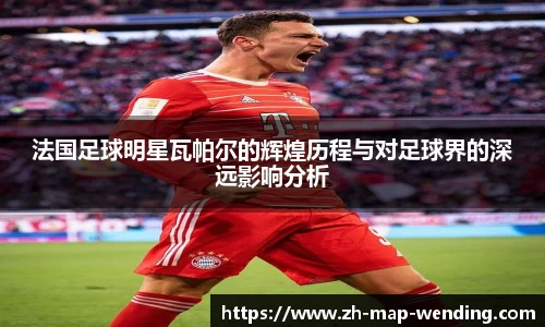 法国足球明星瓦帕尔的辉煌历程与对足球界的深远影响分析
